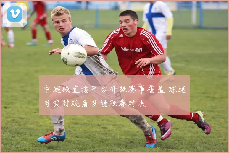 中超线直播平台升级赛事覆盖 球迷可实时观看多场联赛对决