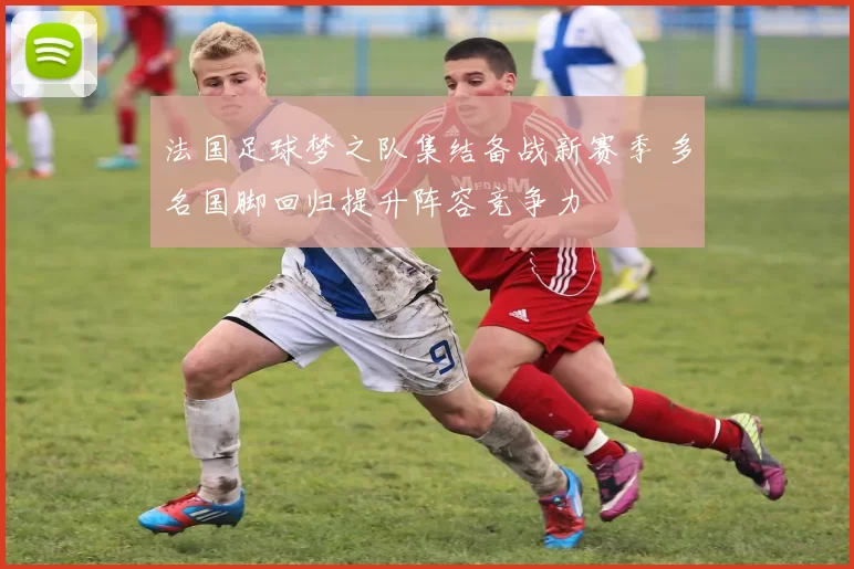 法国足球梦之队集结备战新赛季 多名国脚回归提升阵容竞争力