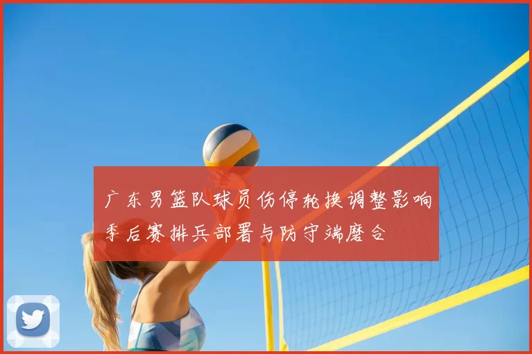 广东男篮队球员伤停轮换调整影响季后赛排兵部署与防守端磨合