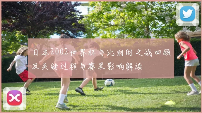 日本2002世界杯与比利时之战回顾及关键过程与赛果影响解读