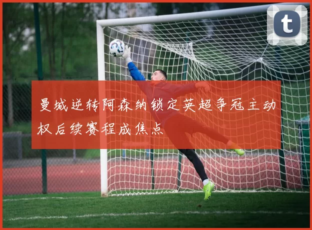 曼城逆转阿森纳锁定英超争冠主动权后续赛程成焦点