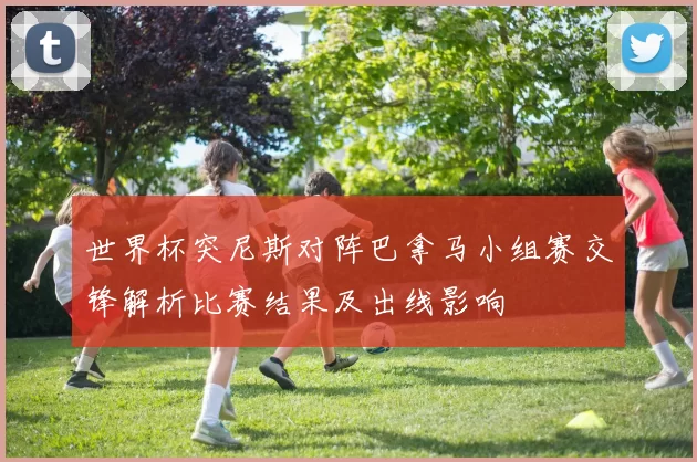 世界杯突尼斯对阵巴拿马小组赛交锋解析比赛结果及出线影响