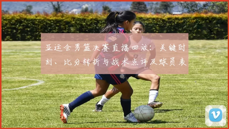 亚运会男篮决赛直播回放：关键时刻、比分转折与战术点评及球员表现回顾