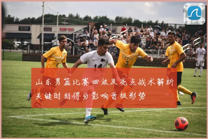 山东男篮比赛回放及亮点战术解析关键时刻得分影响晋级形势