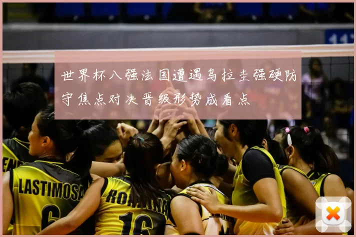 世界杯八强法国遭遇乌拉圭强硬防守焦点对决晋级形势成看点