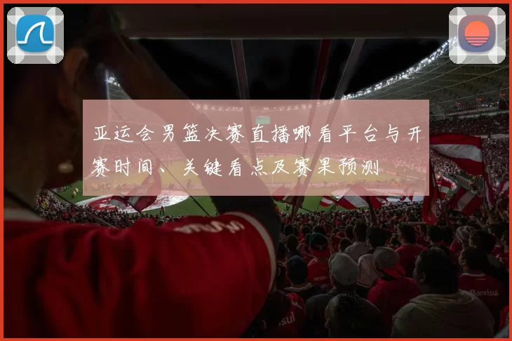 亚运会男篮决赛直播哪看平台与开赛时间、关键看点及赛果预测