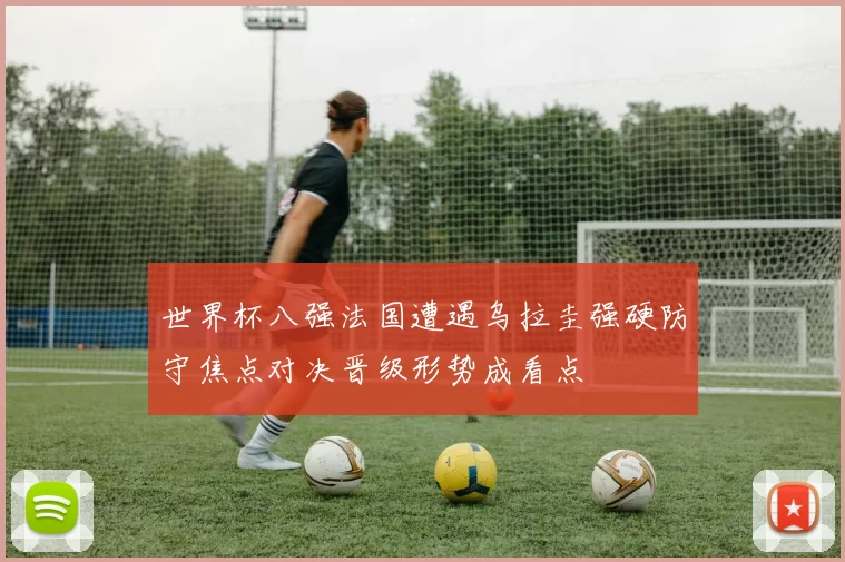 世界杯八强法国遭遇乌拉圭强硬防守焦点对决晋级形势成看点