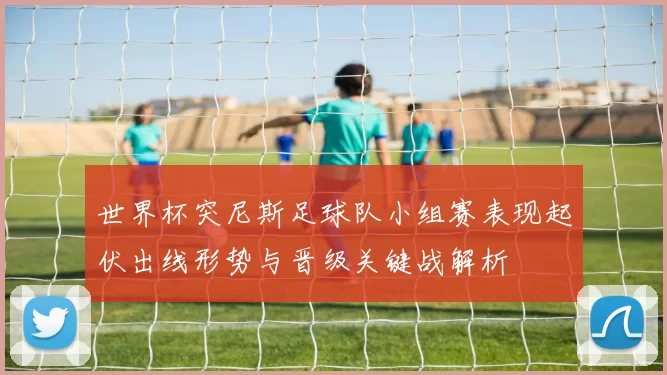 世界杯突尼斯足球队小组赛表现起伏出线形势与晋级关键战解析