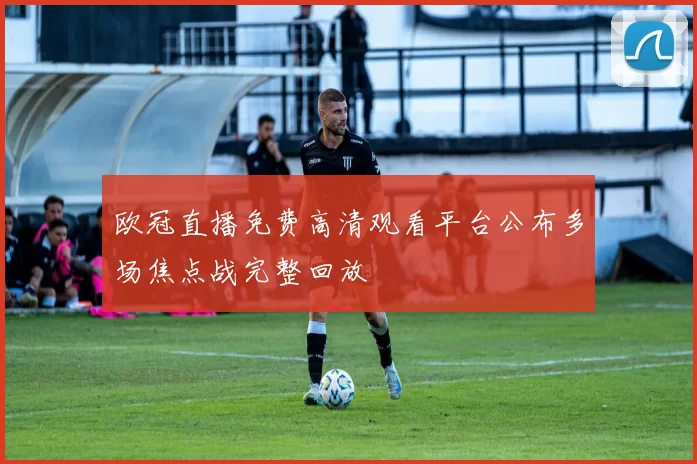 欧冠直播免费高清观看平台公布多场焦点战完整回放