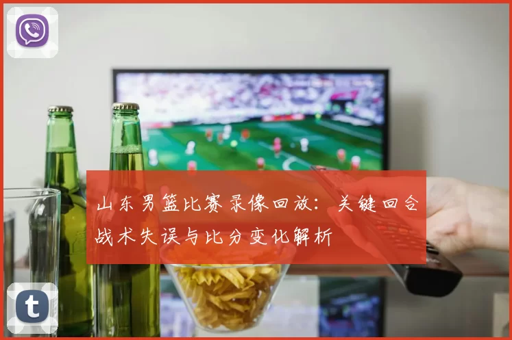 山东男篮比赛录像回放：关键回合战术失误与比分变化解析