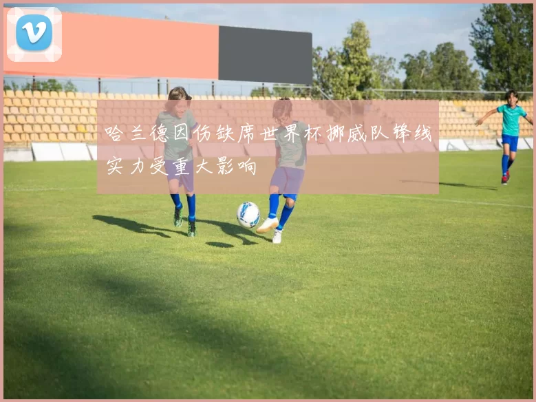 哈兰德因伤缺席世界杯挪威队锋线实力受重大影响