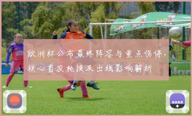 欧洲杯公布最终阵容与重点伤停，核心首发轮换及出线影响解析