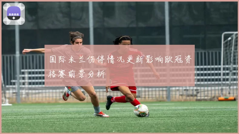 国际米兰伤停情况更新影响欧冠资格赛前景分析
