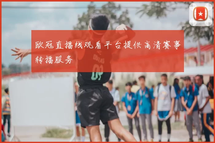 欧冠直播线观看平台提供高清赛事转播服务