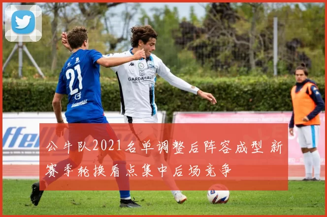 公牛队2021名单调整后阵容成型 新赛季轮换看点集中后场竞争