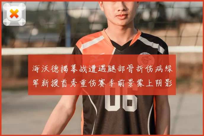 海沃德揭幕战遭遇腿部骨折伤病绿军新援首秀重伤赛季前景蒙上阴影