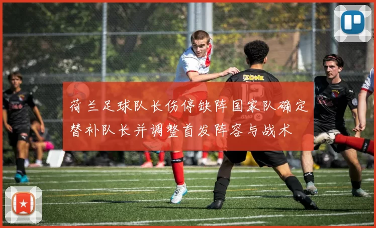 荷兰足球队长伤停缺阵国家队确定替补队长并调整首发阵容与战术