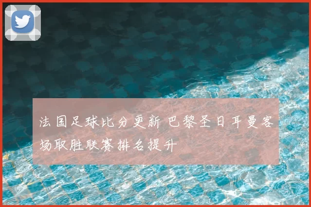 法国足球比分更新 巴黎圣日耳曼客场取胜联赛排名提升